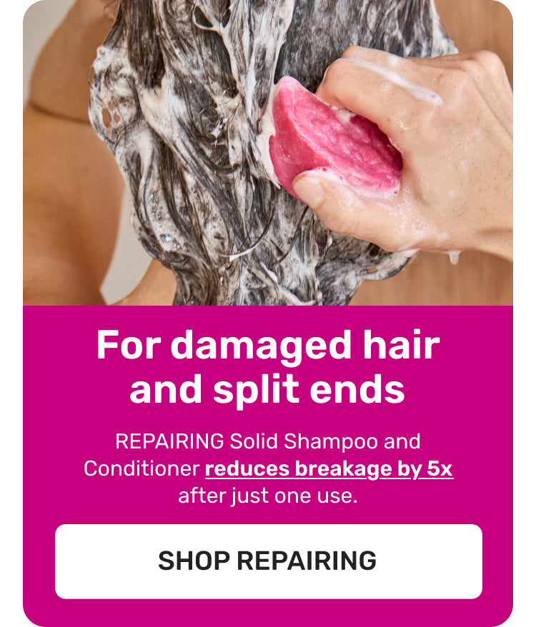 For damaged hair and split ends
REPAIRING Solid Shampoo and Conditioner reduces breakage by 5X after just one use.
SHOP REPAIRING
