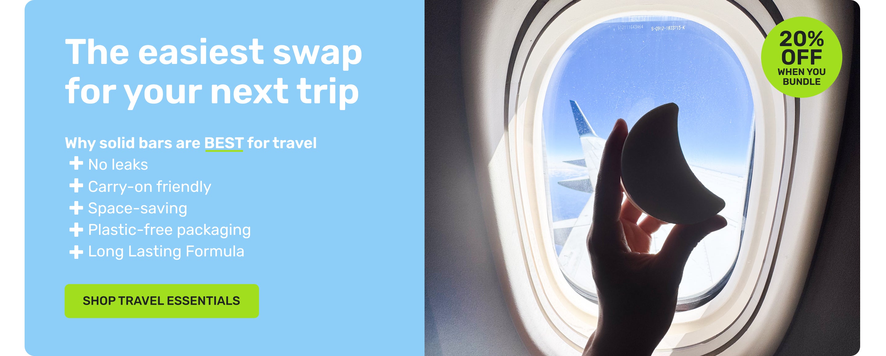The easiest swap for your next trip
Why solid bars are BEST for travel
no leaks
carry-on friendly
space-saving
plastic-free packaging
long lasting formula
20% off when you bundle
SHOP TRAVEL ESSENTIALS