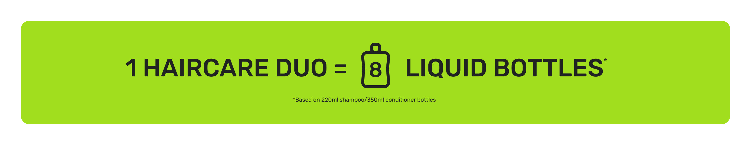 1 haircare duo equals 8 liquid bottles. Based on 220ml shampoo and 350ml conditioner bottles.