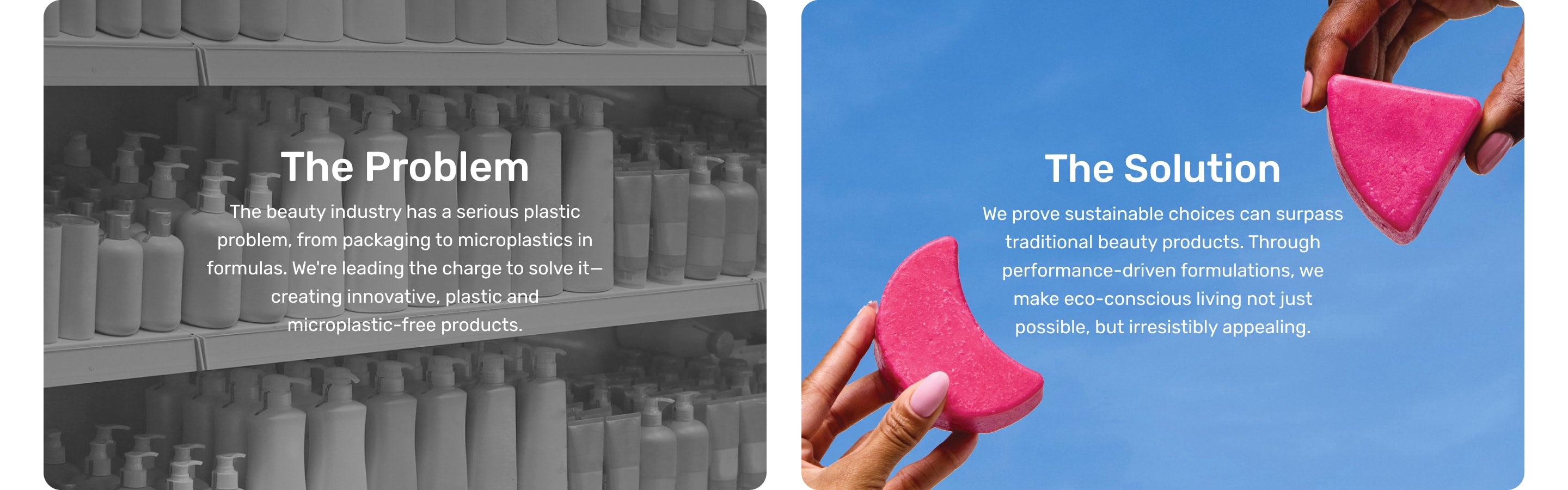 The Problem: The beauty industry has a serious plastic problem, from packaging to microplastics in formulas. We're leading the charge to solve it—creating innovative, plastic and microplastic-free products. The Solution: We prove sustainable choices can surpass traditional beauty products. Through performance-driven formulations, we
make eco-conscious living not just
possible, but irresistibly appealing.