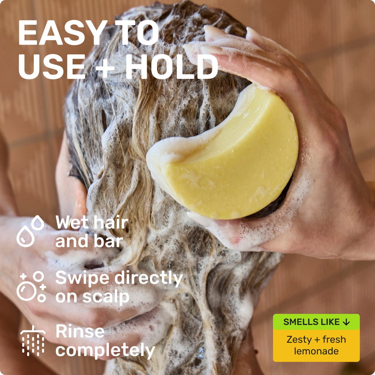 EASY TO USE + HOLD
Wet hair and bar
Swipe directly on scalp
Rinse completely
SMELLS LIKE
Zest + fresh lemonade