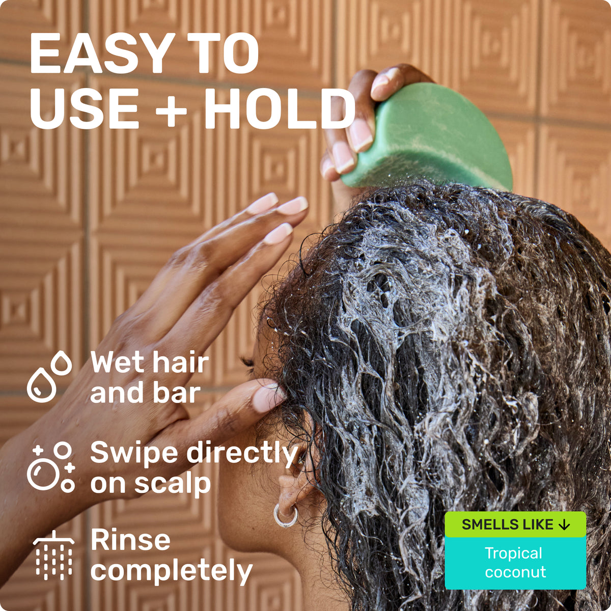 EASY TO USE + HOLD
'Wet hair and bar,'
'Swipe directly on scalp,'
'Rinse completely.'
'SMELLS LIKE Tropical coconut.