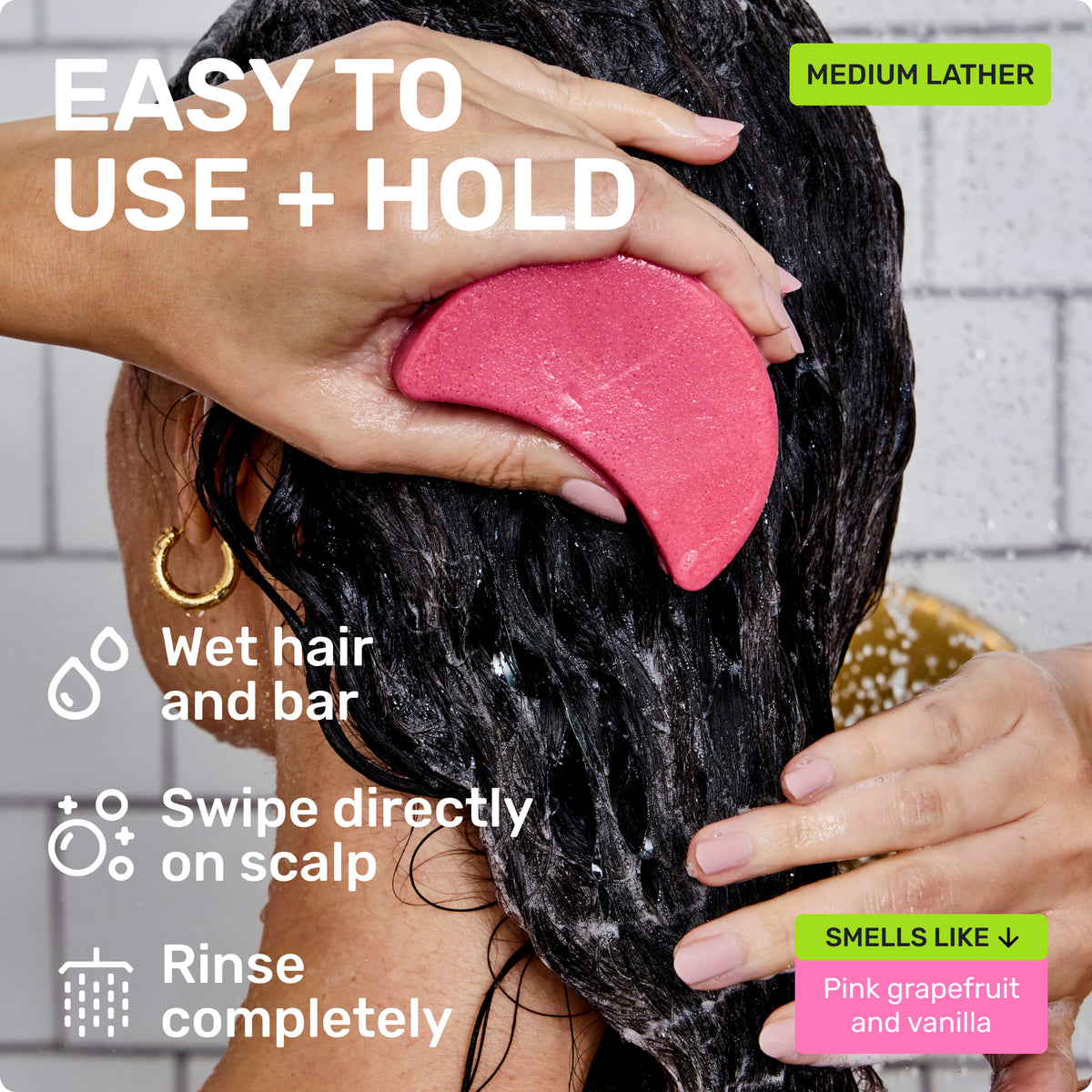 EASY TO USE + HOLD
Wet hair and bar
Swipe directly on scalp
Rinse completely
Medium Lather
SMELLS LIKE
Pink grapefruit and vanilla