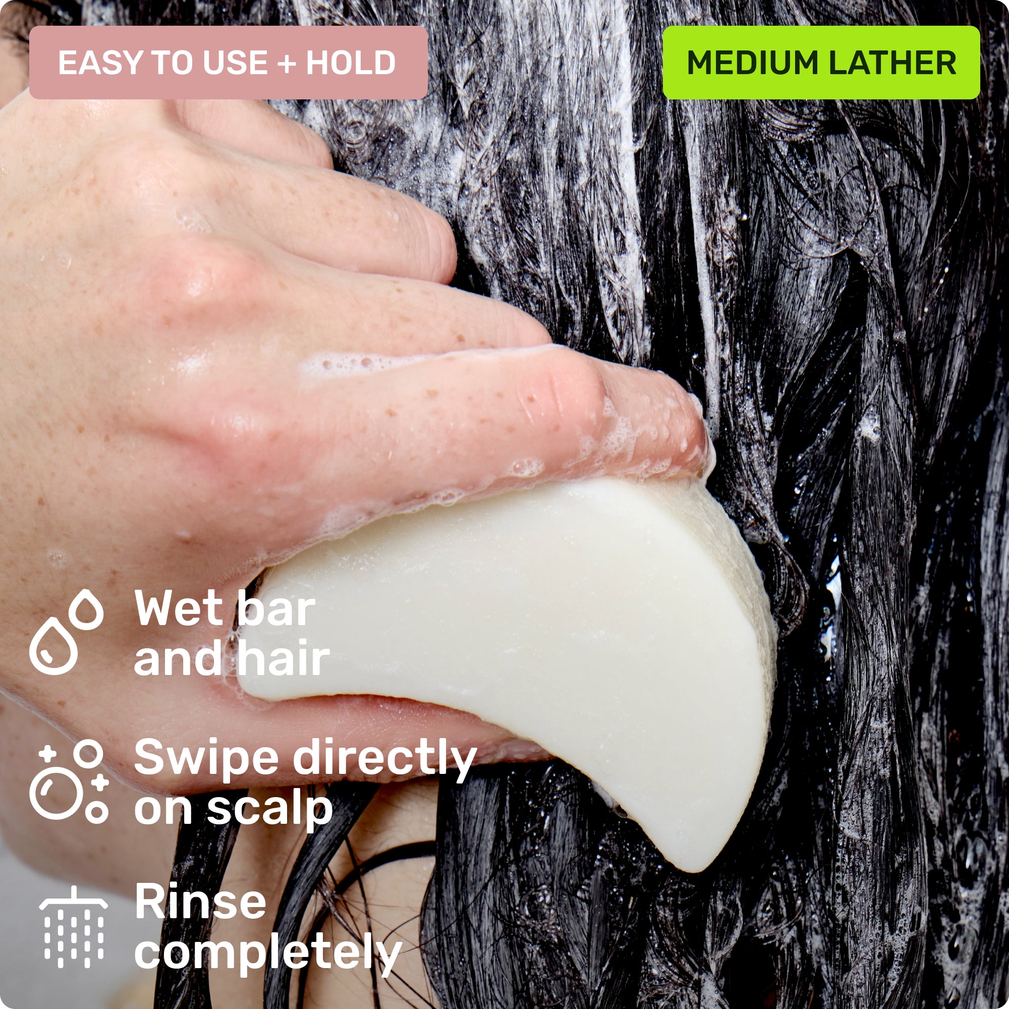 Easy to use and hold. Wet bar and hair, swipe directly on scalp and rinse completely. Medium lather.