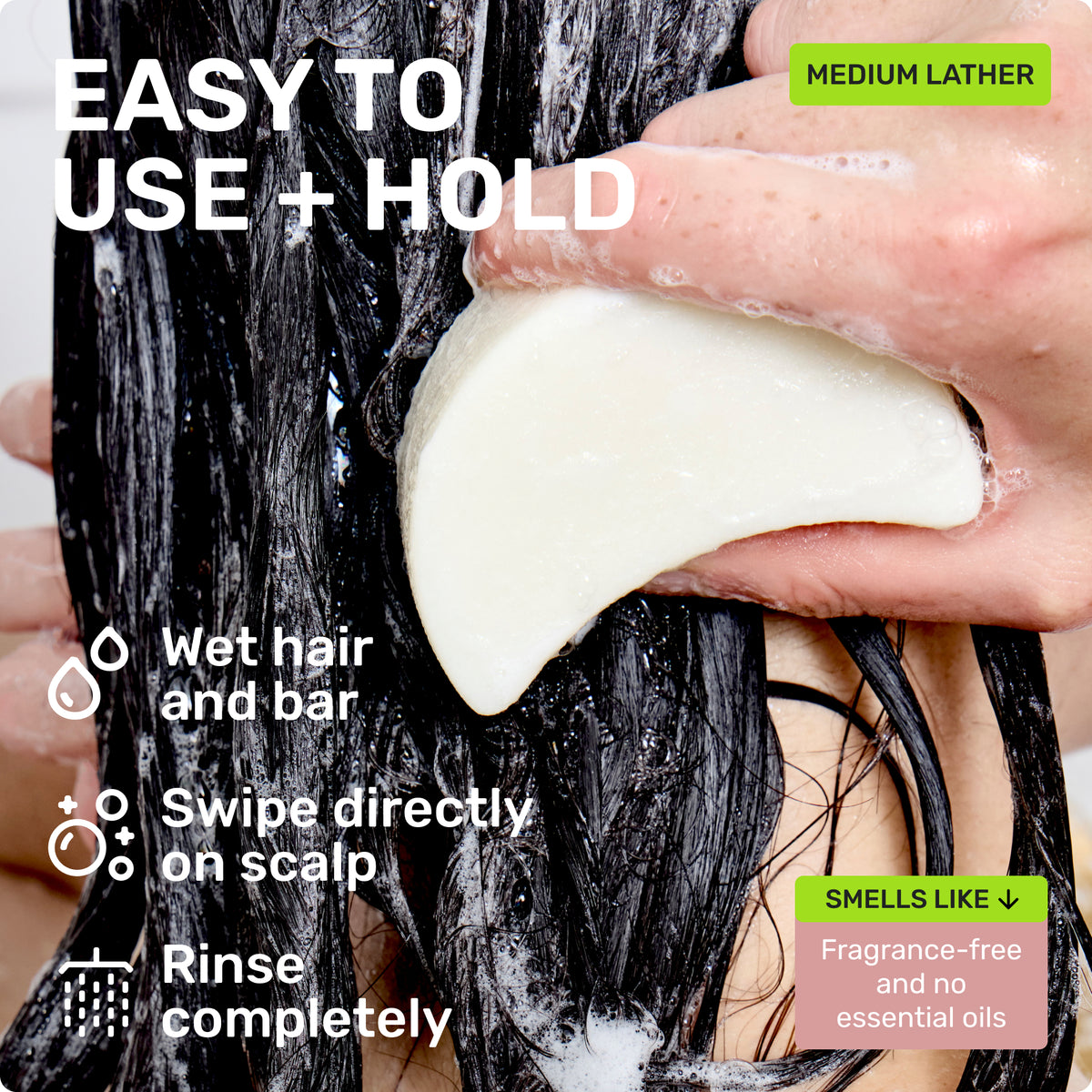 EASY TO USE + HOLD
Wet hair and bar
Swipe directly on scalp
Rinse completely
MEDIUM LATHER
SMELLS LIKE
Fragrance-free and no essential oils