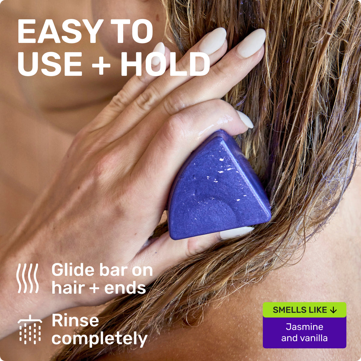 EASY TO US + HOLD
Glide bar on hair + ends
Rinse completely
SMELLS LIKE Jasmine and Vanilla