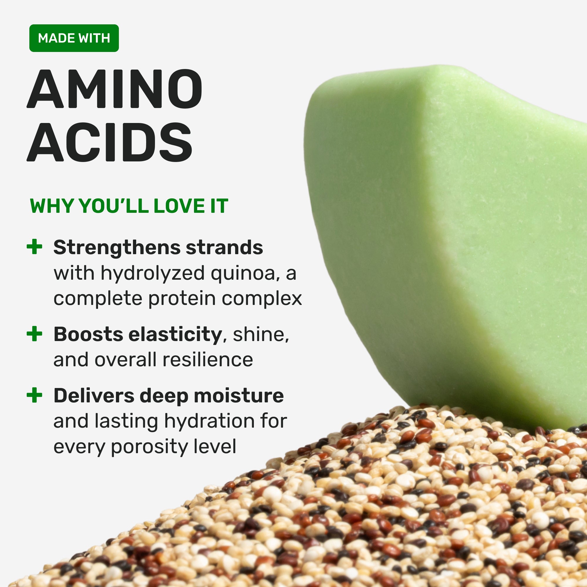 Made with Amino Acids
Why you'll love it
Strengthen strands with hydrolyzed quinoa a complete protein complex
Boosts elasticity shin and overall resilience
Delivers deep moisture and lasting hydration for every porosity level