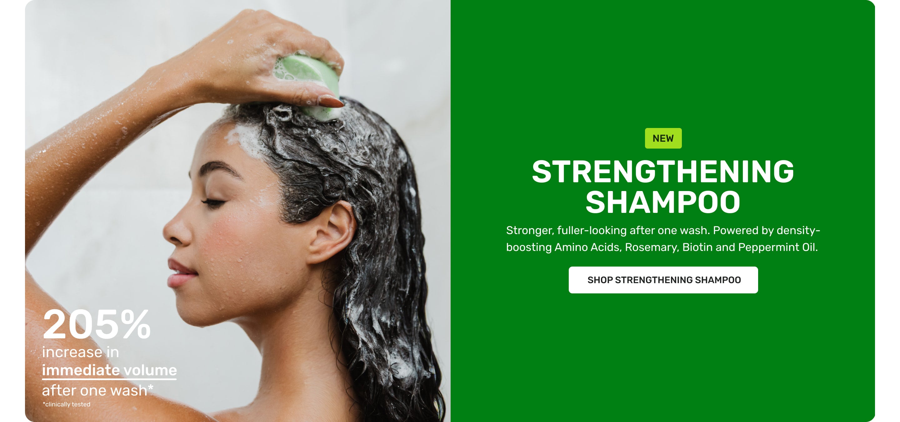 NEW Strengthening Shampoo 

Stronger, fuller-looking after on wash. Powered by density-boosting aminoacids, rosemary, biotin, and peppermint oil. Shop Strengthening shampoo 

205% increase in immediate volume after one wash* *clinically tested
