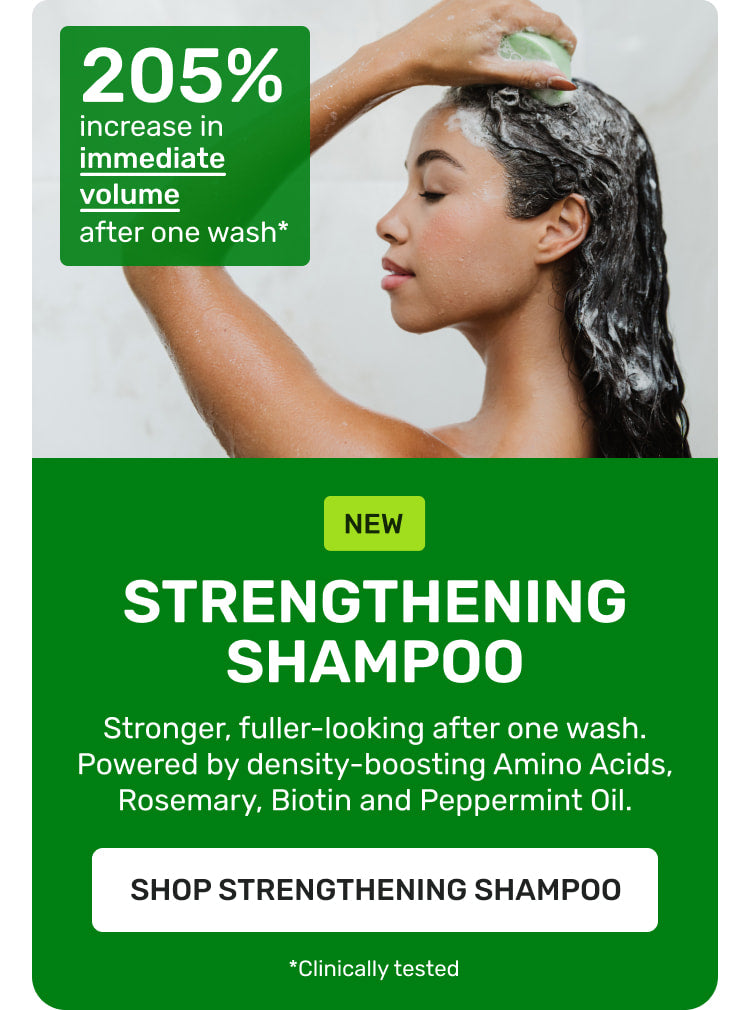 NEW Strengthening Shampoo 

Stronger, fuller-looking after on wash. Powered by density-boosting aminoacids, rosemary, biotin, and peppermint oil. Shop Strengthening shampoo 

205% increase in immediate volume after one wash* *clinically tested