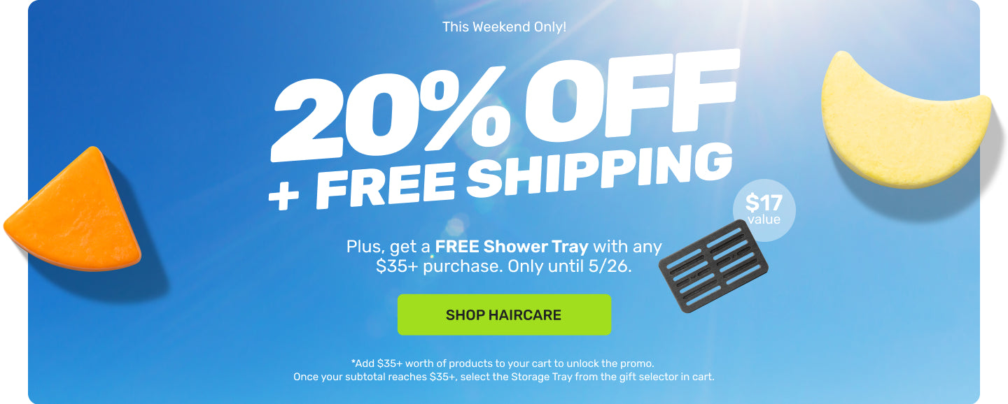 This Weekend Only! 

20% OFF + FREE SHIPPING 

Plus, get a FREE Shower Tray with any $35+ purchase. Only until 5/26. 

SHOP HAIRCARE. 

*Add $35+ worth of products to your cart to unlock the promo. Once your subtotal reaches $35+, select the Storage Tray from the gift selector in cart