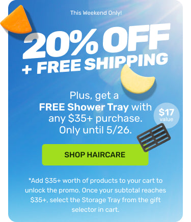 This Weekend Only! 

20% OFF + FREE SHIPPING 

Plus, get a FREE Shower Tray with any $35+ purchase. Only until 5/26. 

SHOP HAIRCARE. 

*Add $35+ worth of products to your cart to unlock the promo. Once your subtotal reaches $35+, select the Storage Tray from the gift selector in cart