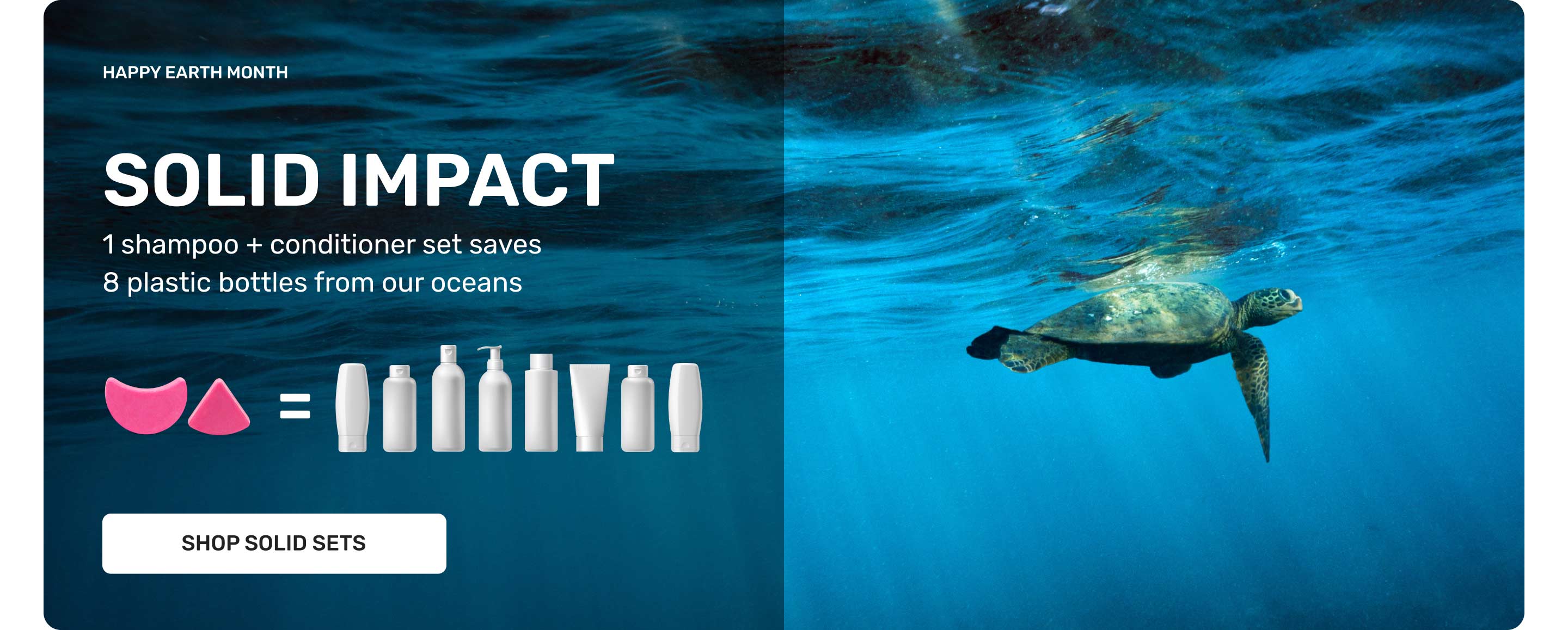 HAPPY EARTH MONTH
SOLID IMPACT
1 Shampoo + conditioner set saves 8 plastic bottles from our oceans 
SHOP SOLID SETS