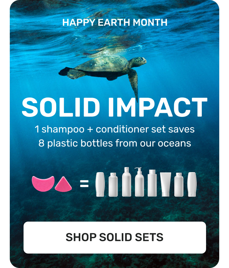 HAPPY EARTH MONTH
SOLID IMPACT
1 Shampoo + conditioner set saves 8 plastic bottles from our oceans 
SHOP SOLID SETS