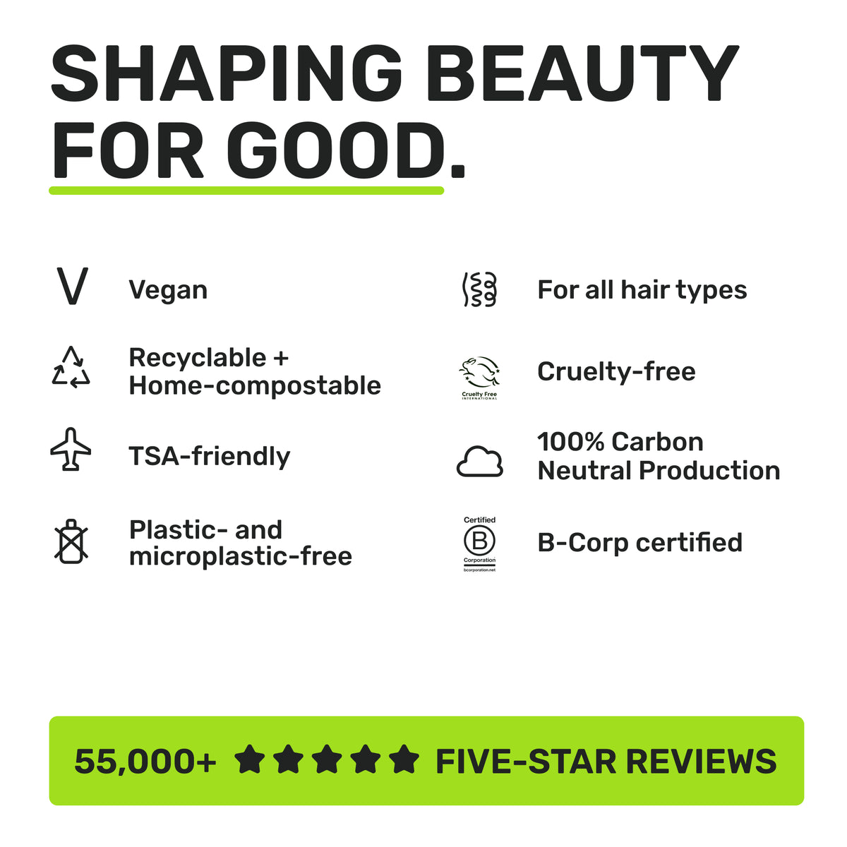 SHAPING BEAUTY FOR GOOD

Vegan 
Recyclable + Home-Compostable
TSA-Friendly
Plastic-and micrpolastic-free 
For all hair types
Cruelty-free
100% Carbon Neutral Production
B-Corp certified
55,000+ Five star reviews