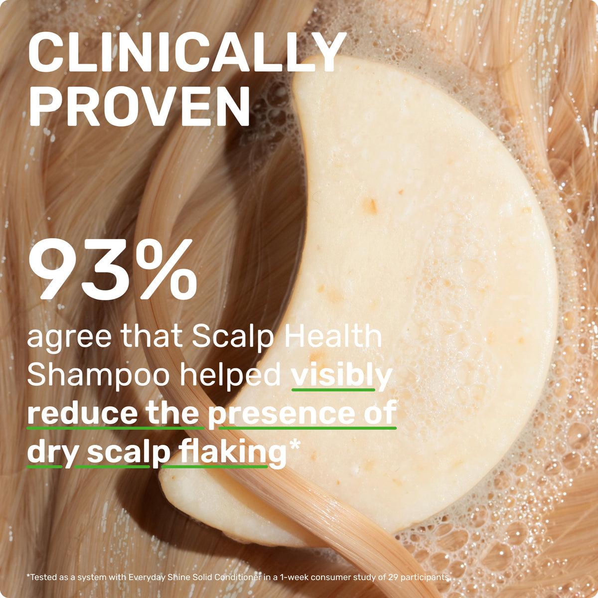 CLINICALLY PROVEN
93% agree that SCALP HEALTH SHAMPOO HEALPED REDUCE THE PRESENCE OF DRY SCALP FLAKING

*Tested as a system with Everyday Shine Conditioner in a 1-week consumer study of 29 participants