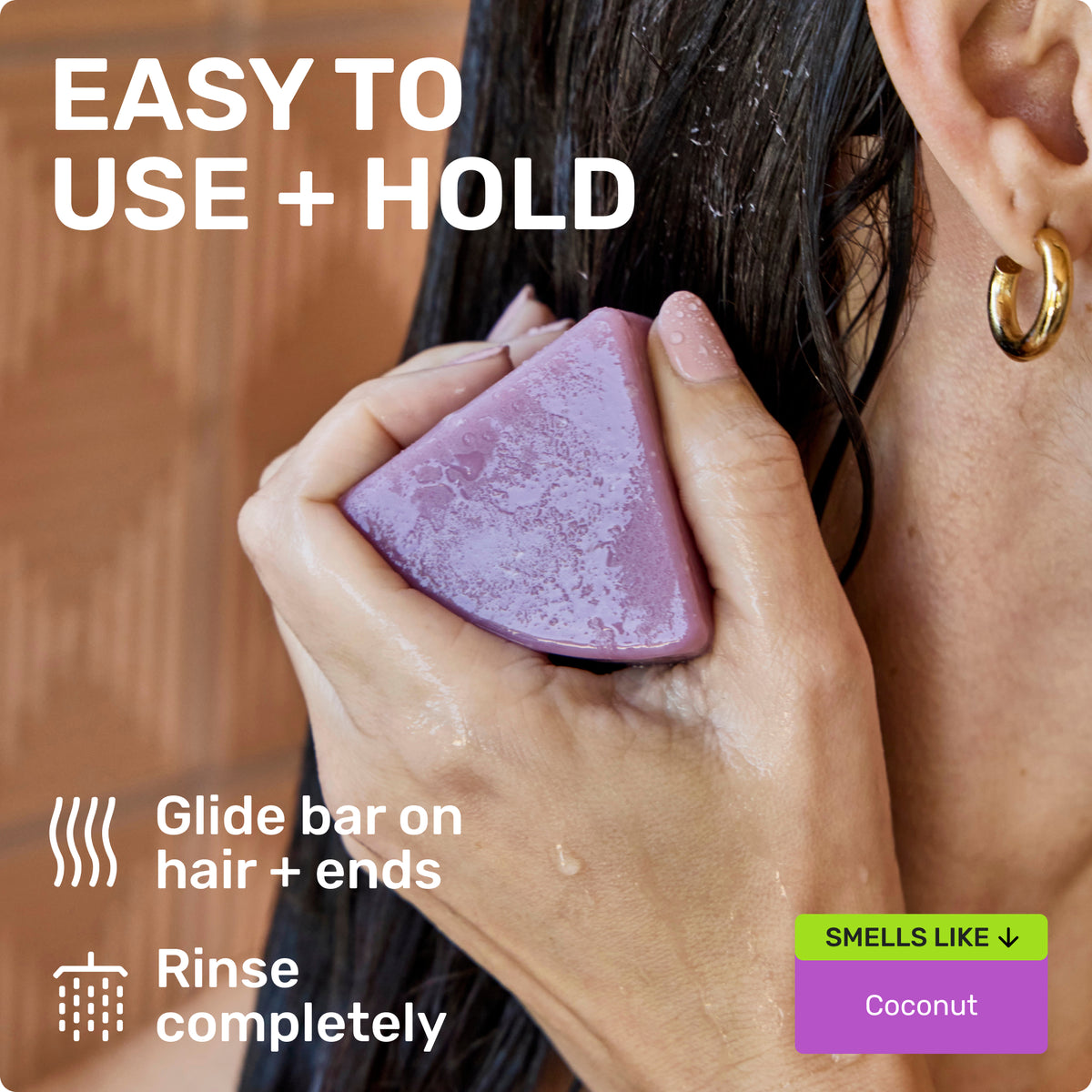 EASY TO USE + HOLD
Glide bar on hair + ends
Rinse completely
SMELLS LIKE
Coconut