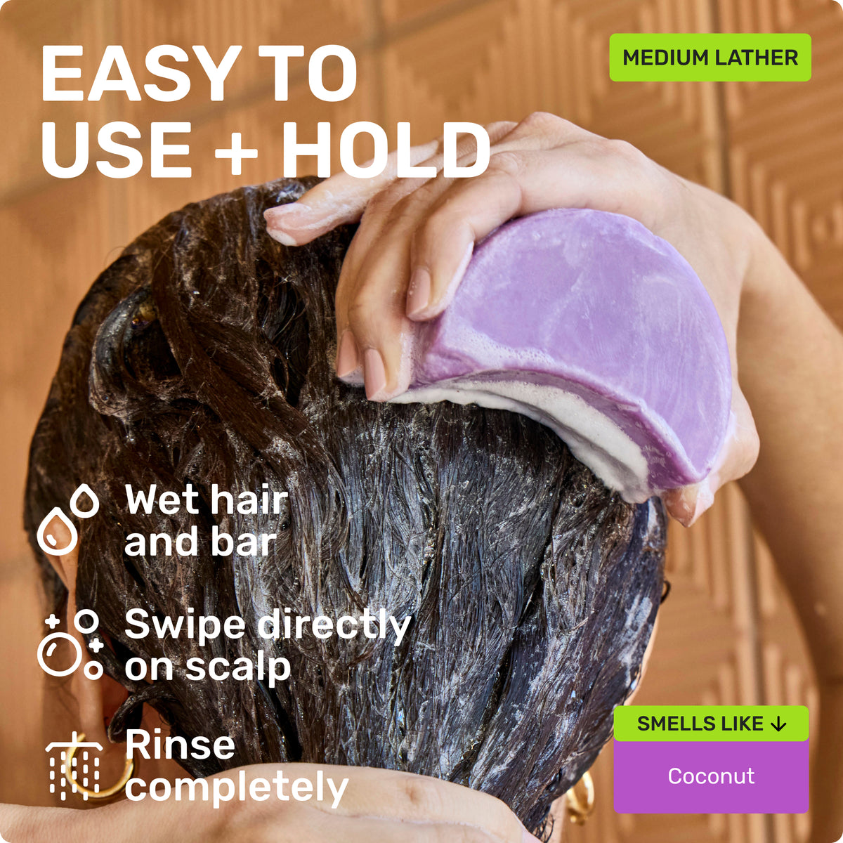 EASY TO USE + HOLD

Wet hair and bar
Swipe directly on scalp 
Rinse completely 

Medium Lather

SMELLS LIKE
Coconut