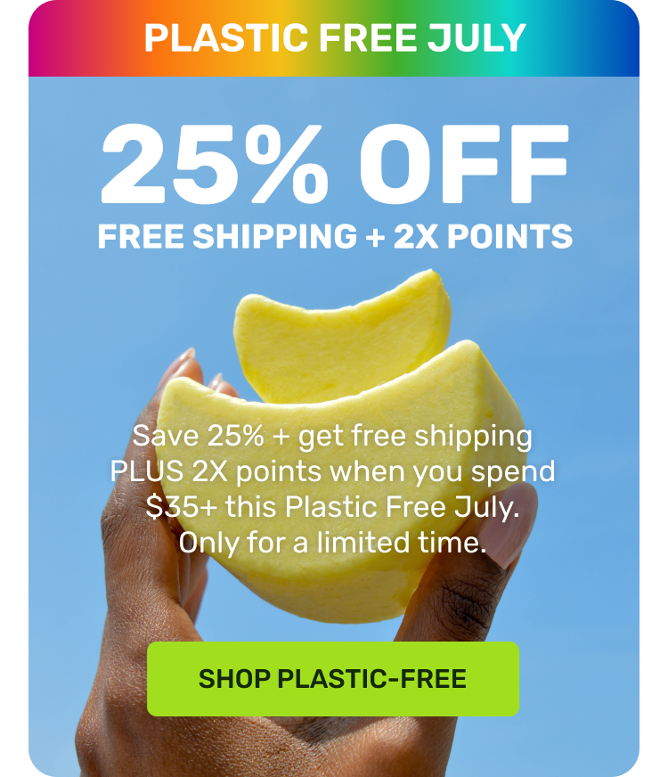 PLASTIC FREE JULY 

25% OFF 
FREE SHIPPING + 2X POINTS

Save 25% + get free shipping PLUS 2x points when you spend $35+ this Plastic Free July. Only for a limited time. 

SHOP PLASTIC FREE